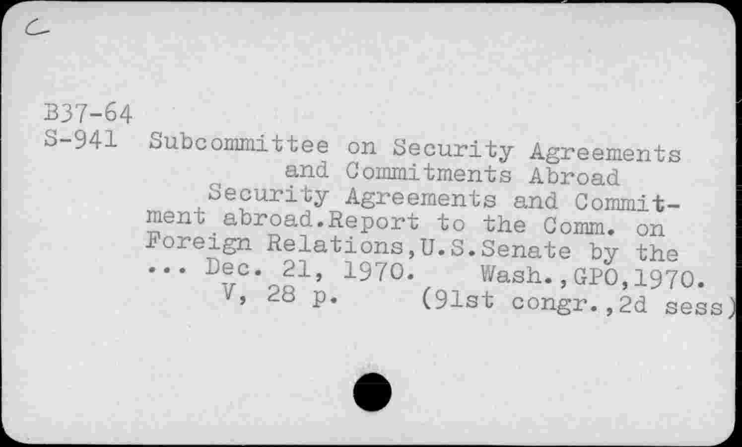 ﻿337-64
S-941 Subcommittee on Security Agreements and Commitments Abroad
Security Agreements and Commitment . abroad. Report to the Comm, on ioreign Relations,U.S.Senate by the ... Dec. 21, 1970. Wash.,GPO,1970.
7, 28 p. (91st congr.,2d sess